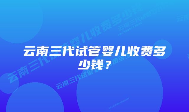 云南三代试管婴儿收费多少钱？