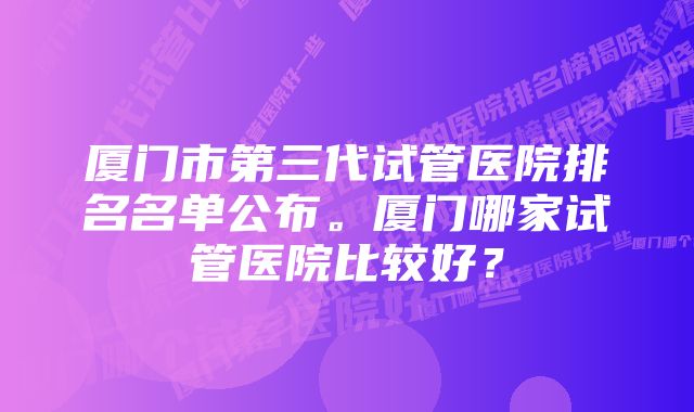 厦门市第三代试管医院排名名单公布。厦门哪家试管医院比较好？