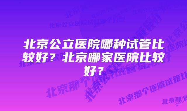 北京公立医院哪种试管比较好？北京哪家医院比较好？