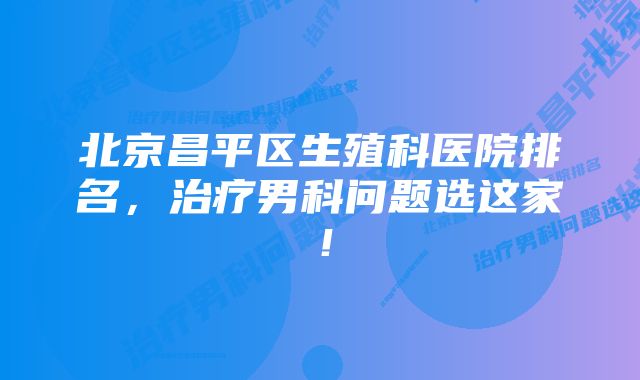 北京昌平区生殖科医院排名，治疗男科问题选这家！