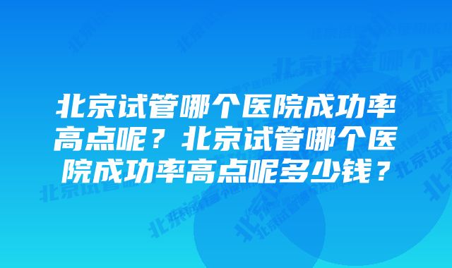 北京试管哪个医院成功率高点呢？北京试管哪个医院成功率高点呢多少钱？