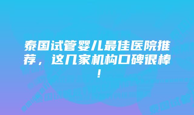 泰国试管婴儿最佳医院推荐，这几家机构口碑很棒！