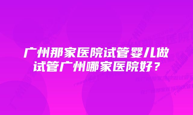 广州那家医院试管婴儿做试管广州哪家医院好？