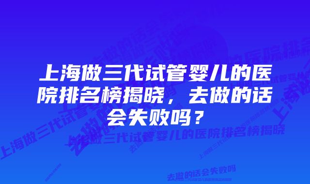 上海做三代试管婴儿的医院排名榜揭晓，去做的话会失败吗？