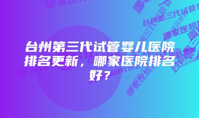 台州第三代试管婴儿医院排名更新，哪家医院排名好？