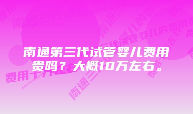 南通第三代试管婴儿费用贵吗？大概10万左右。