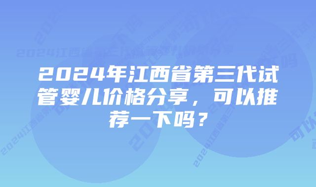 2024年江西省第三代试管婴儿价格分享，可以推荐一下吗？