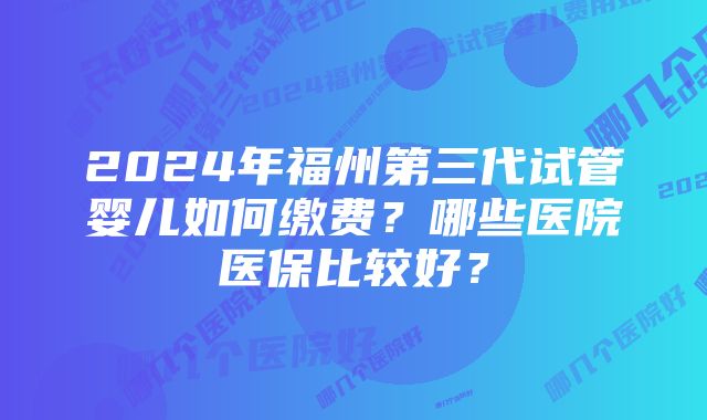 2024年福州第三代试管婴儿如何缴费？哪些医院医保比较好？