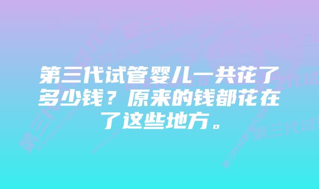 第三代试管婴儿一共花了多少钱？原来的钱都花在了这些地方。