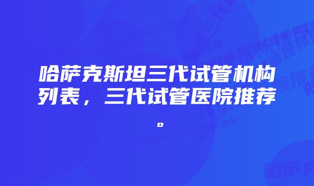 哈萨克斯坦三代试管机构列表，三代试管医院推荐。