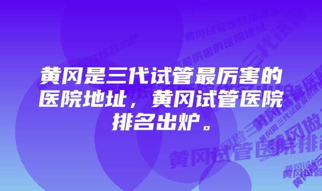 黄冈是三代试管最厉害的医院地址，黄冈试管医院排名出炉。