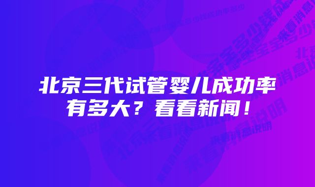 北京三代试管婴儿成功率有多大？看看新闻！