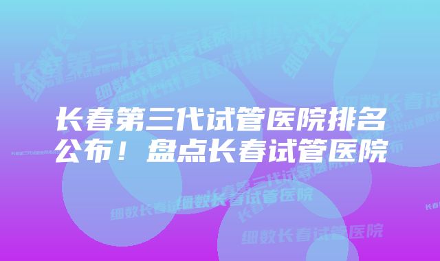 长春第三代试管医院排名公布！盘点长春试管医院