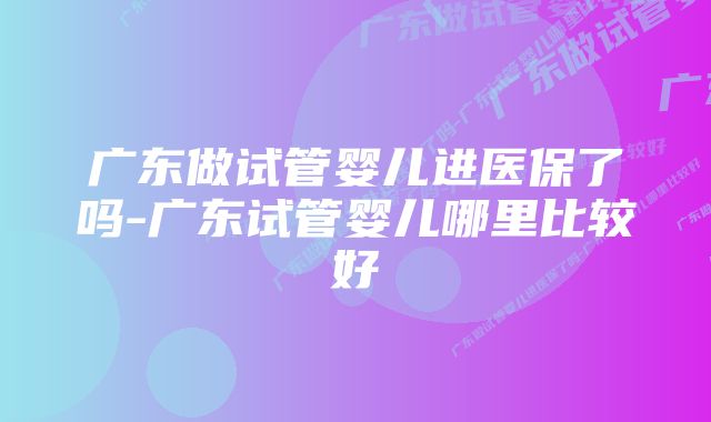 广东做试管婴儿进医保了吗-广东试管婴儿哪里比较好