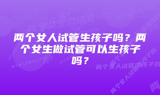 两个女人试管生孩子吗？两个女生做试管可以生孩子吗？