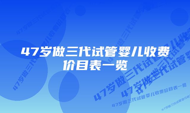 47岁做三代试管婴儿收费价目表一览