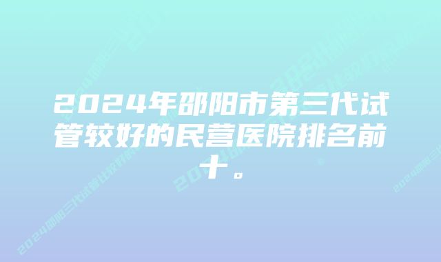 2024年邵阳市第三代试管较好的民营医院排名前十。