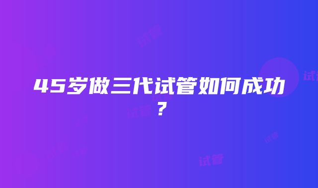 45岁做三代试管如何成功？