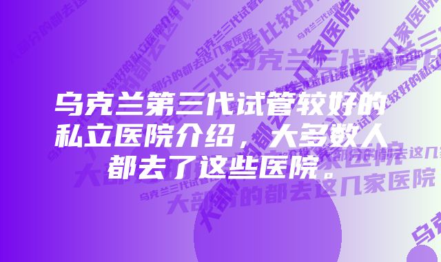 乌克兰第三代试管较好的私立医院介绍，大多数人都去了这些医院。