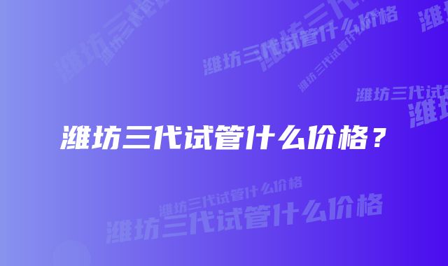 潍坊三代试管什么价格？