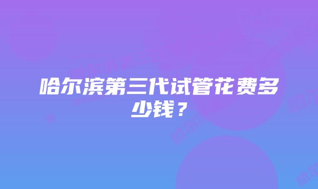 哈尔滨第三代试管花费多少钱？