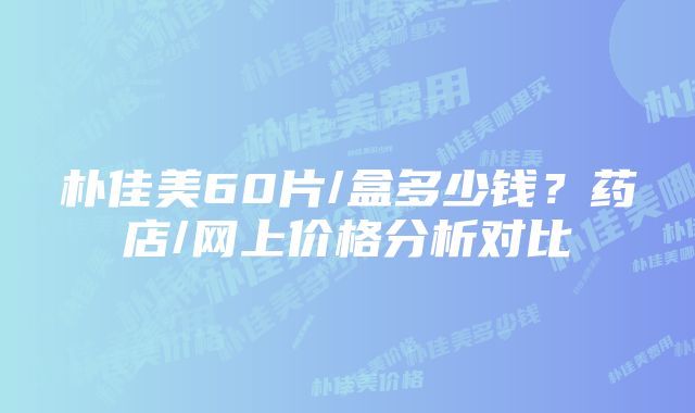 朴佳美60片/盒多少钱？药店/网上价格分析对比