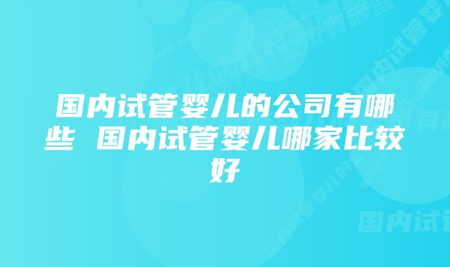 国内试管婴儿的公司有哪些 国内试管婴儿哪家比较好