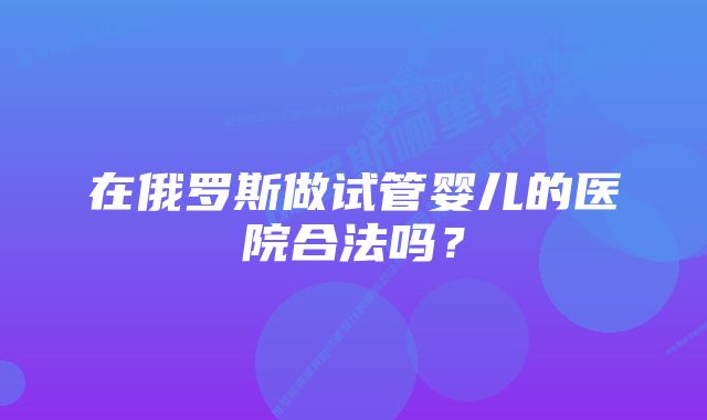 在俄罗斯做试管婴儿的医院合法吗？