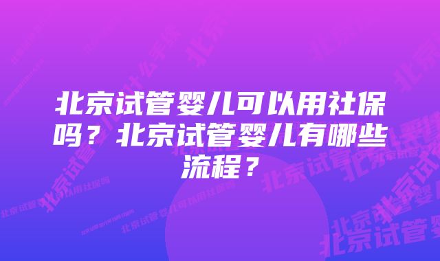 北京试管婴儿可以用社保吗？北京试管婴儿有哪些流程？