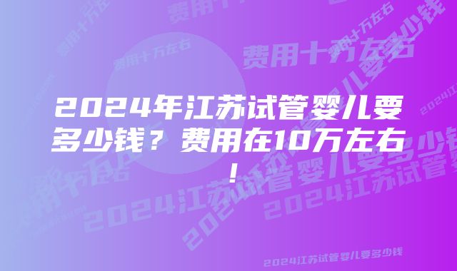 2024年江苏试管婴儿要多少钱？费用在10万左右！