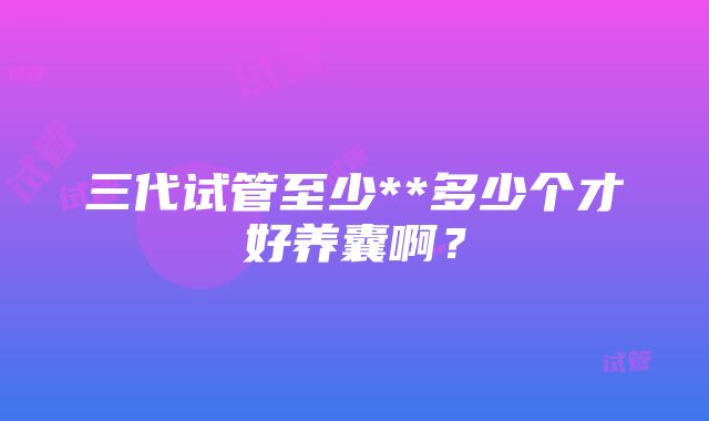 三代试管至少**多少个才好养囊啊？