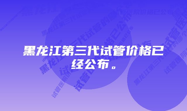 黑龙江第三代试管价格已经公布。