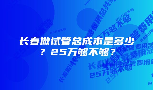 长春做试管总成本是多少？25万够不够？