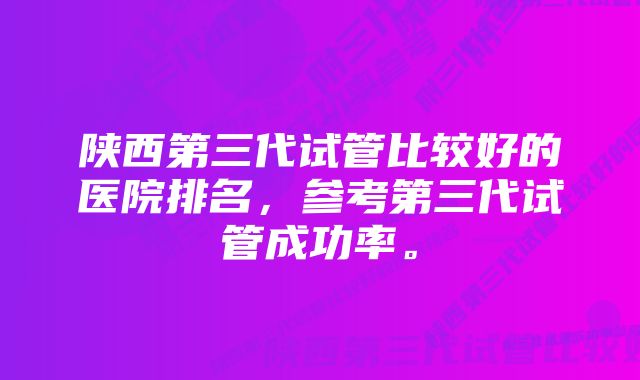 陕西第三代试管比较好的医院排名，参考第三代试管成功率。