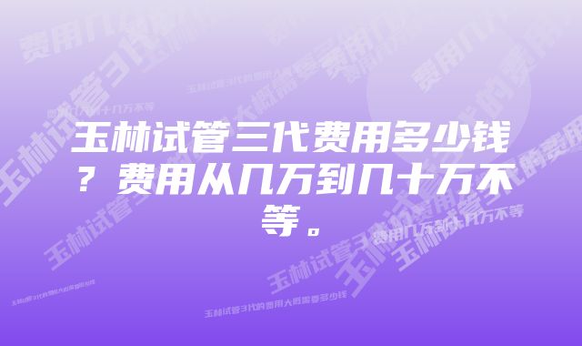 玉林试管三代费用多少钱？费用从几万到几十万不等。