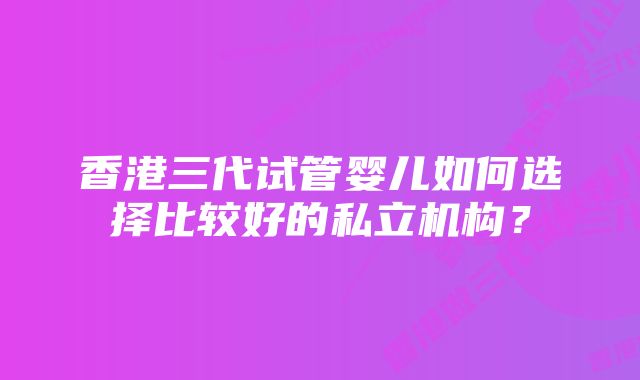 香港三代试管婴儿如何选择比较好的私立机构？