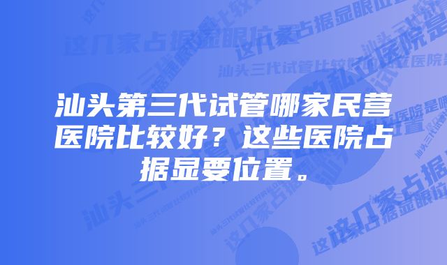 汕头第三代试管哪家民营医院比较好？这些医院占据显要位置。