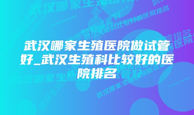 武汉哪家生殖医院做试管好_武汉生殖科比较好的医院排名