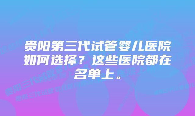 贵阳第三代试管婴儿医院如何选择？这些医院都在名单上。