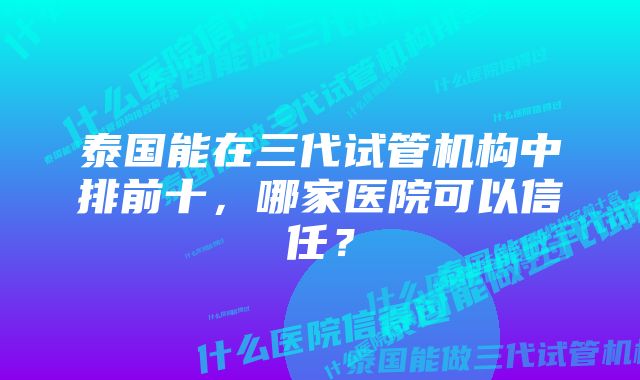 泰国能在三代试管机构中排前十，哪家医院可以信任？