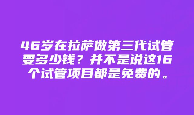 46岁在拉萨做第三代试管要多少钱？并不是说这16个试管项目都是免费的。