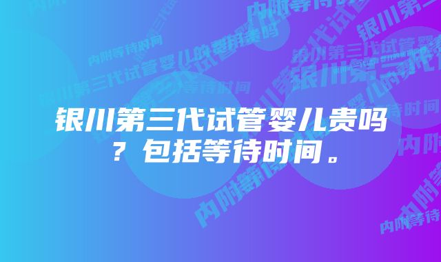 银川第三代试管婴儿贵吗？包括等待时间。