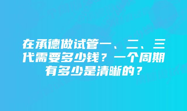 在承德做试管一、二、三代需要多少钱？一个周期有多少是清晰的？