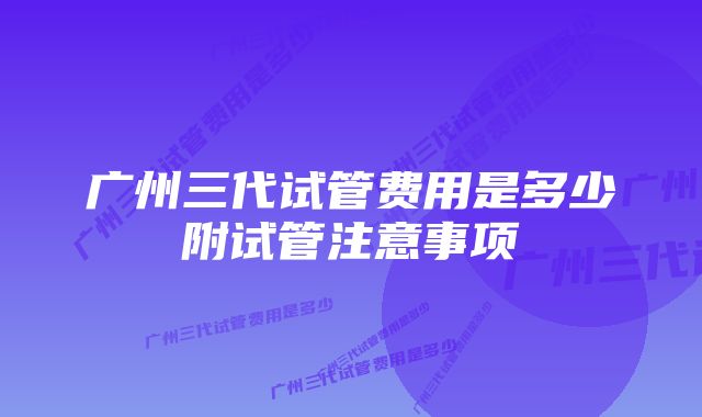 广州三代试管费用是多少附试管注意事项