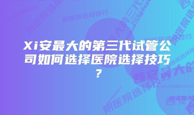 Xi安最大的第三代试管公司如何选择医院选择技巧？