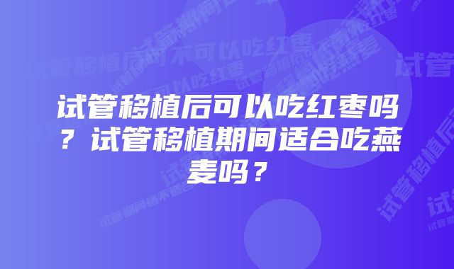 试管移植后可以吃红枣吗？试管移植期间适合吃燕麦吗？