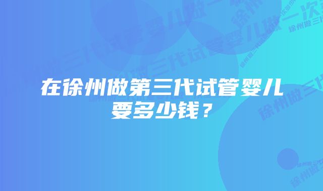 在徐州做第三代试管婴儿要多少钱？