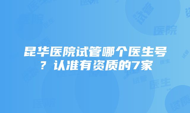 昆华医院试管哪个医生号？认准有资质的7家