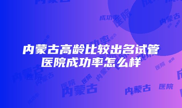 内蒙古高龄比较出名试管医院成功率怎么样