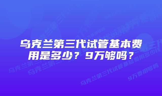 乌克兰第三代试管基本费用是多少？9万够吗？